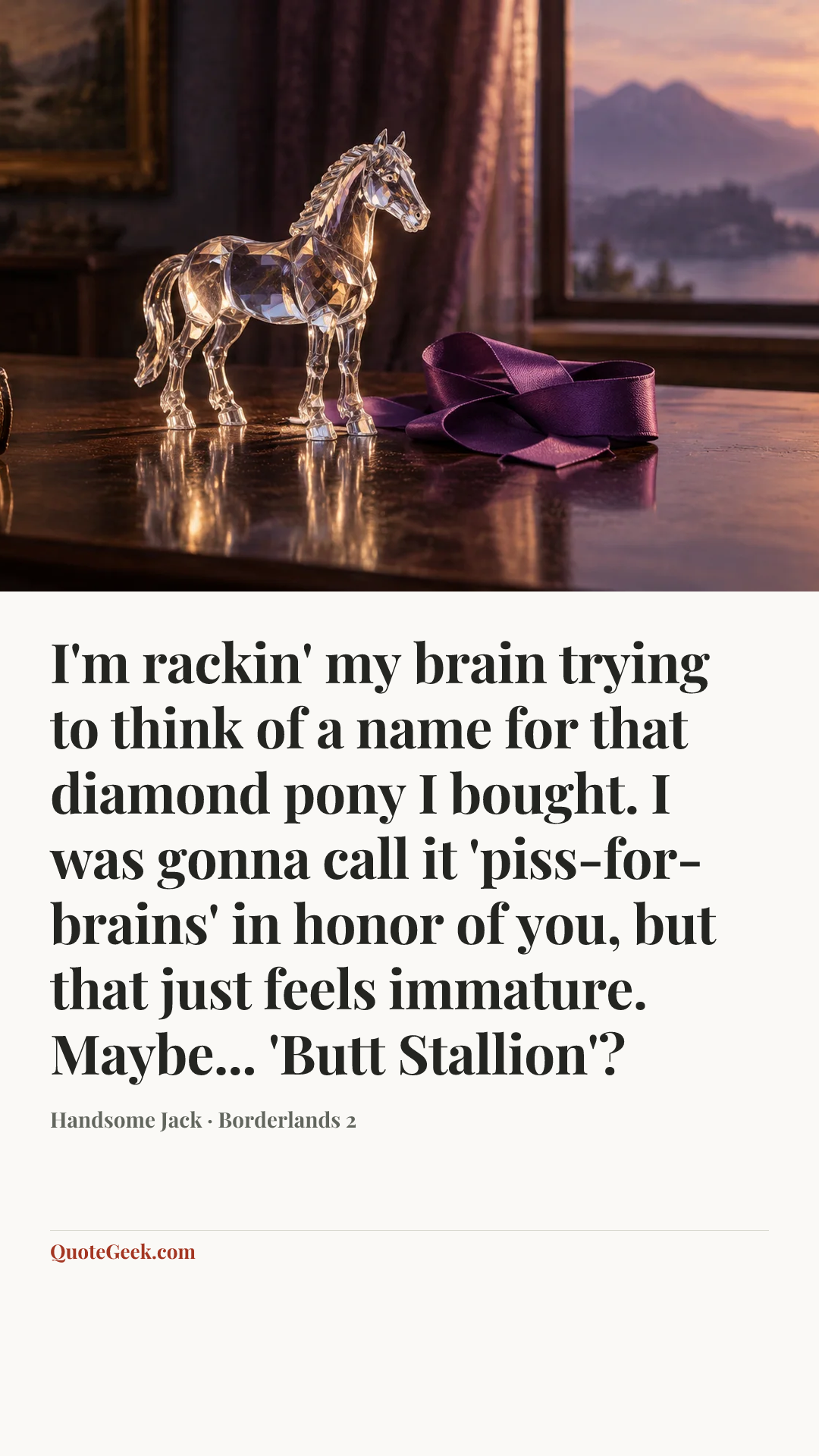 “I'm rackin' my brain trying to think of a name for that diamond pony I bought. I was gonna call it 'piss-for-brains' in honor of you, but that just feels immature. Maybe... 'Butt Stallion'?” — Handsome Jack · Borderlands 2. Illustrated QuoteGeek card.