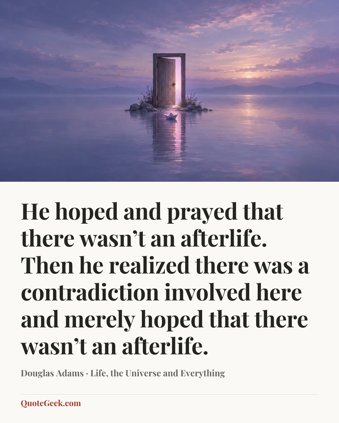 “He hoped and prayed that there wasn’t an afterlife. Then he realized there was a contradiction involved here and merely hoped that there wasn’t an afterlife.” — Douglas Adams · Life, the Universe and Everything. Illustrated QuoteGeek card.