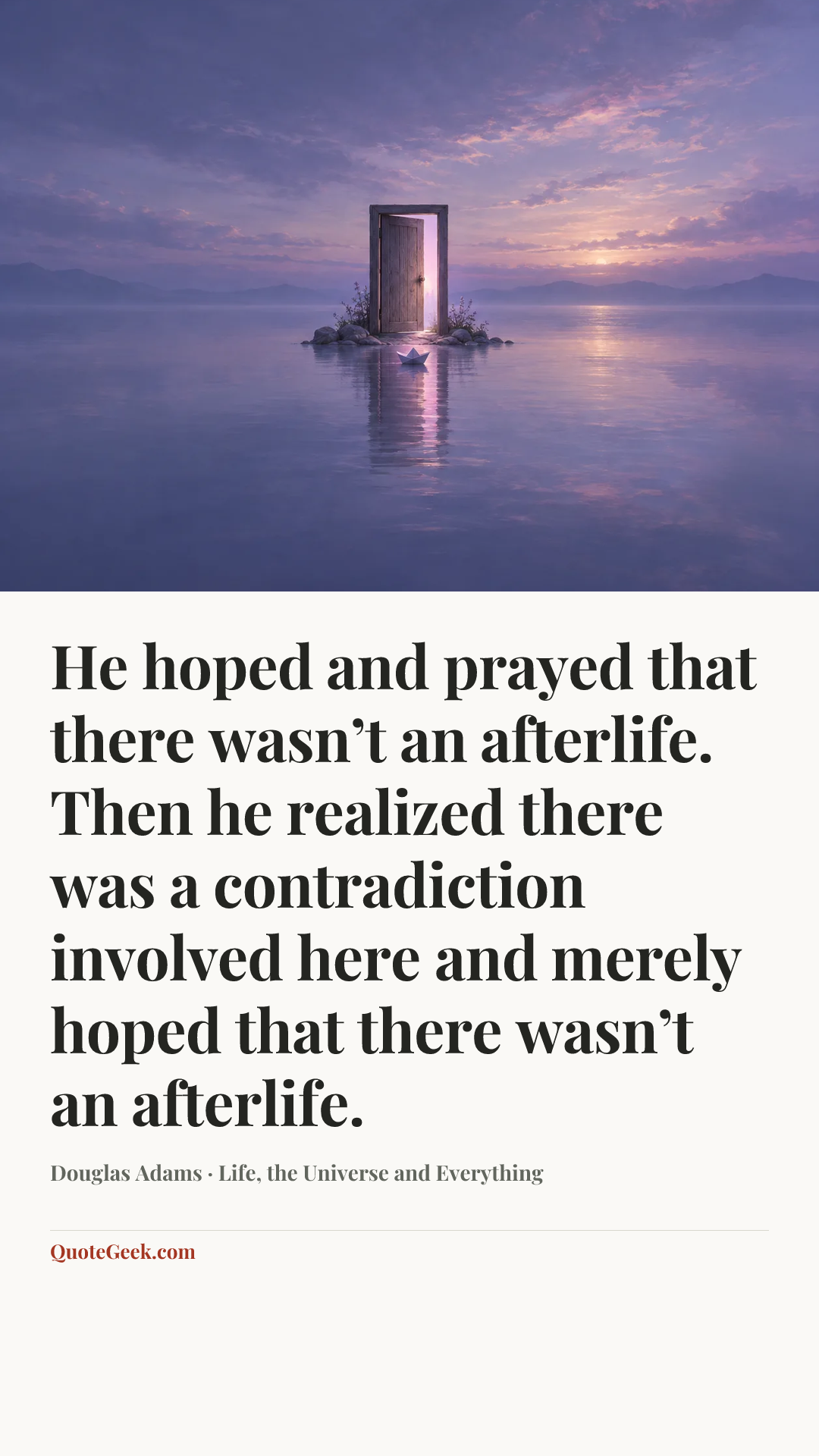 “He hoped and prayed that there wasn’t an afterlife. Then he realized there was a contradiction involved here and merely hoped that there wasn’t an afterlife.” — Douglas Adams · Life, the Universe and Everything. Illustrated QuoteGeek card.
