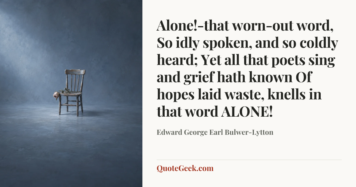 “Alone!-that worn-out word,
So idly spoken, and so coldly heard;
Yet all that poets sing and grief hath known
Of hopes laid waste, knells in that word ALONE!” — Edward George Earl Bulwer-Lytton. Illustrated QuoteGeek card.