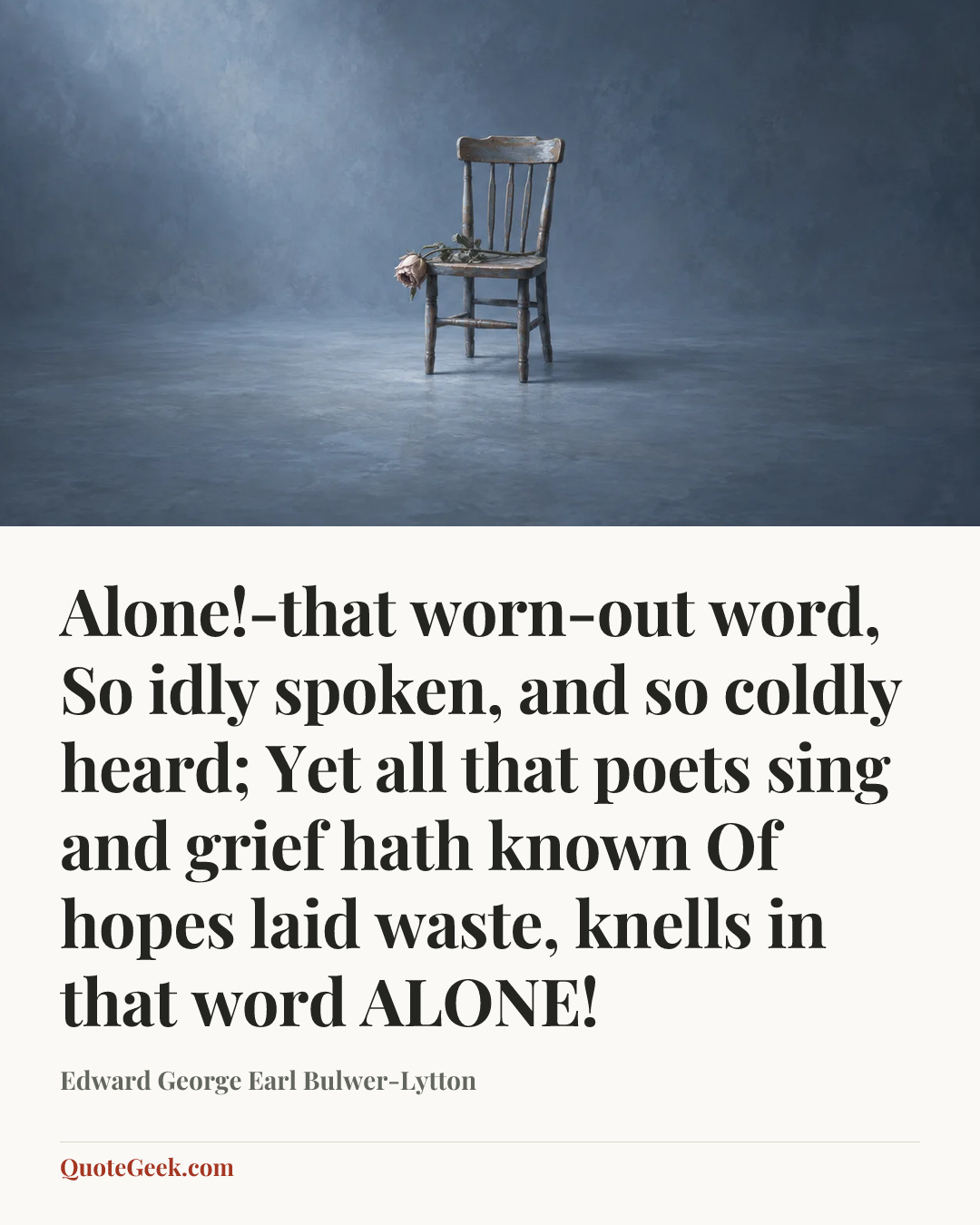 “Alone!-that worn-out word,
So idly spoken, and so coldly heard;
Yet all that poets sing and grief hath known
Of hopes laid waste, knells in that word ALONE!” — Edward George Earl Bulwer-Lytton. Illustrated QuoteGeek card.