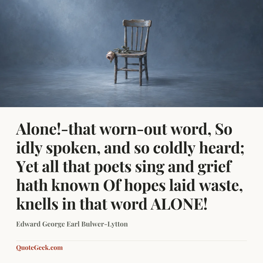 “Alone!-that worn-out word,
So idly spoken, and so coldly heard;
Yet all that poets sing and grief hath known
Of hopes laid waste, knells in that word ALONE!” — Edward George Earl Bulwer-Lytton. Illustrated QuoteGeek card.