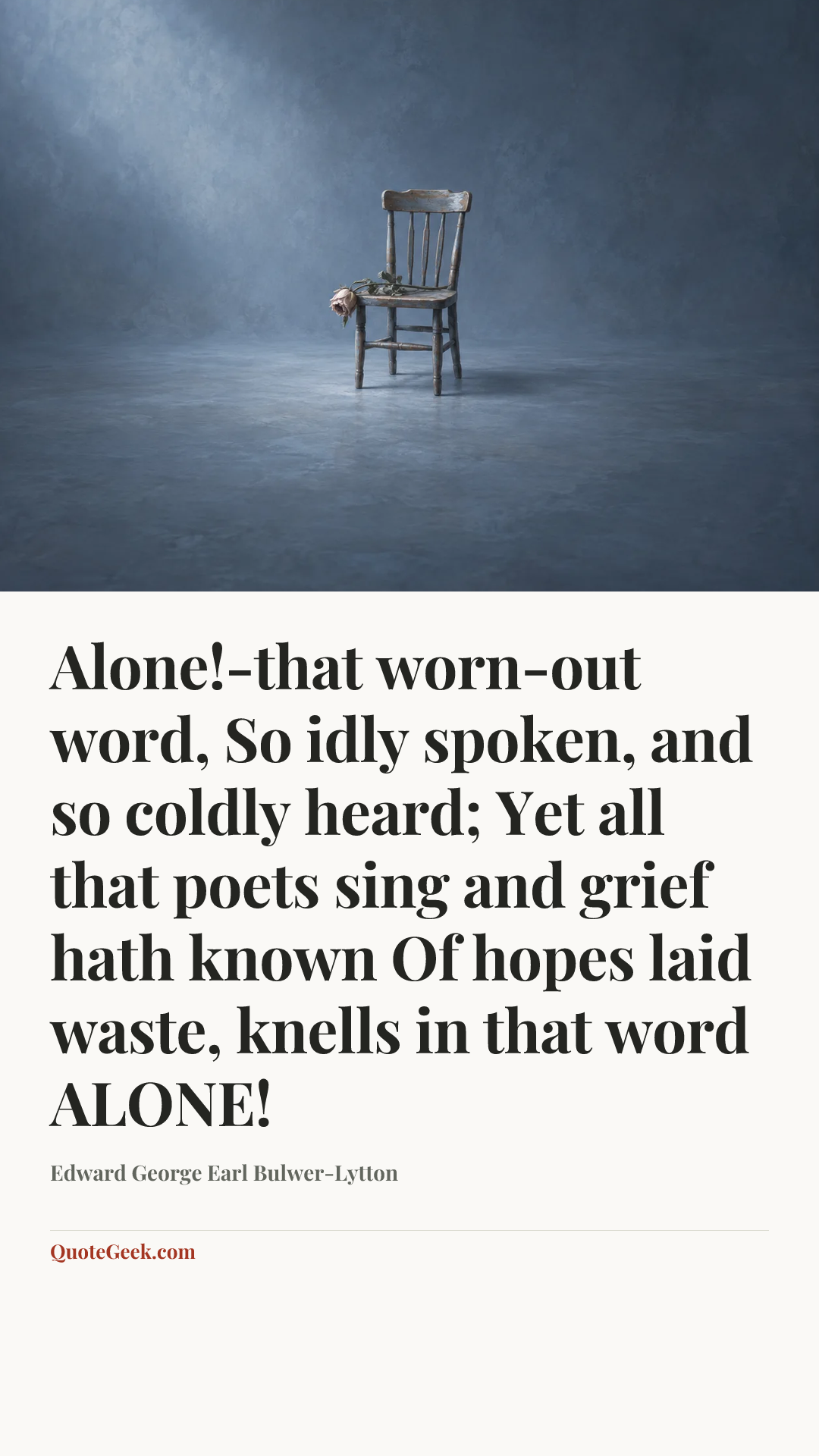 “Alone!-that worn-out word,
So idly spoken, and so coldly heard;
Yet all that poets sing and grief hath known
Of hopes laid waste, knells in that word ALONE!” — Edward George Earl Bulwer-Lytton. Illustrated QuoteGeek card.