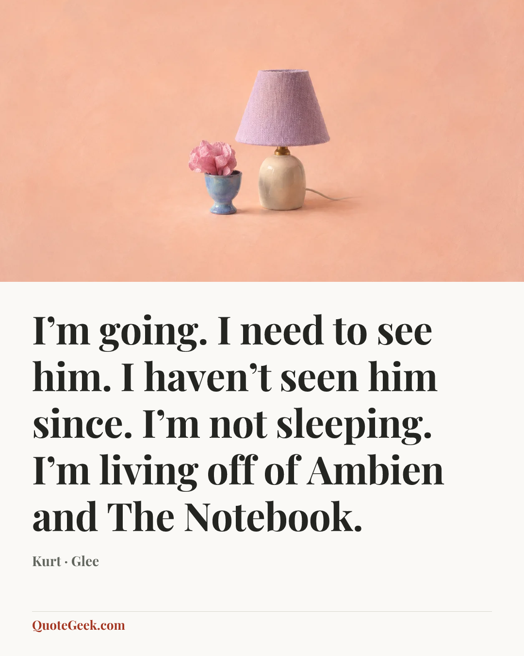 “I’m going. I need to see him. I haven’t seen him since. I’m not sleeping. I’m living off of Ambien and The Notebook.” — Kurt · Glee. Illustrated QuoteGeek card.