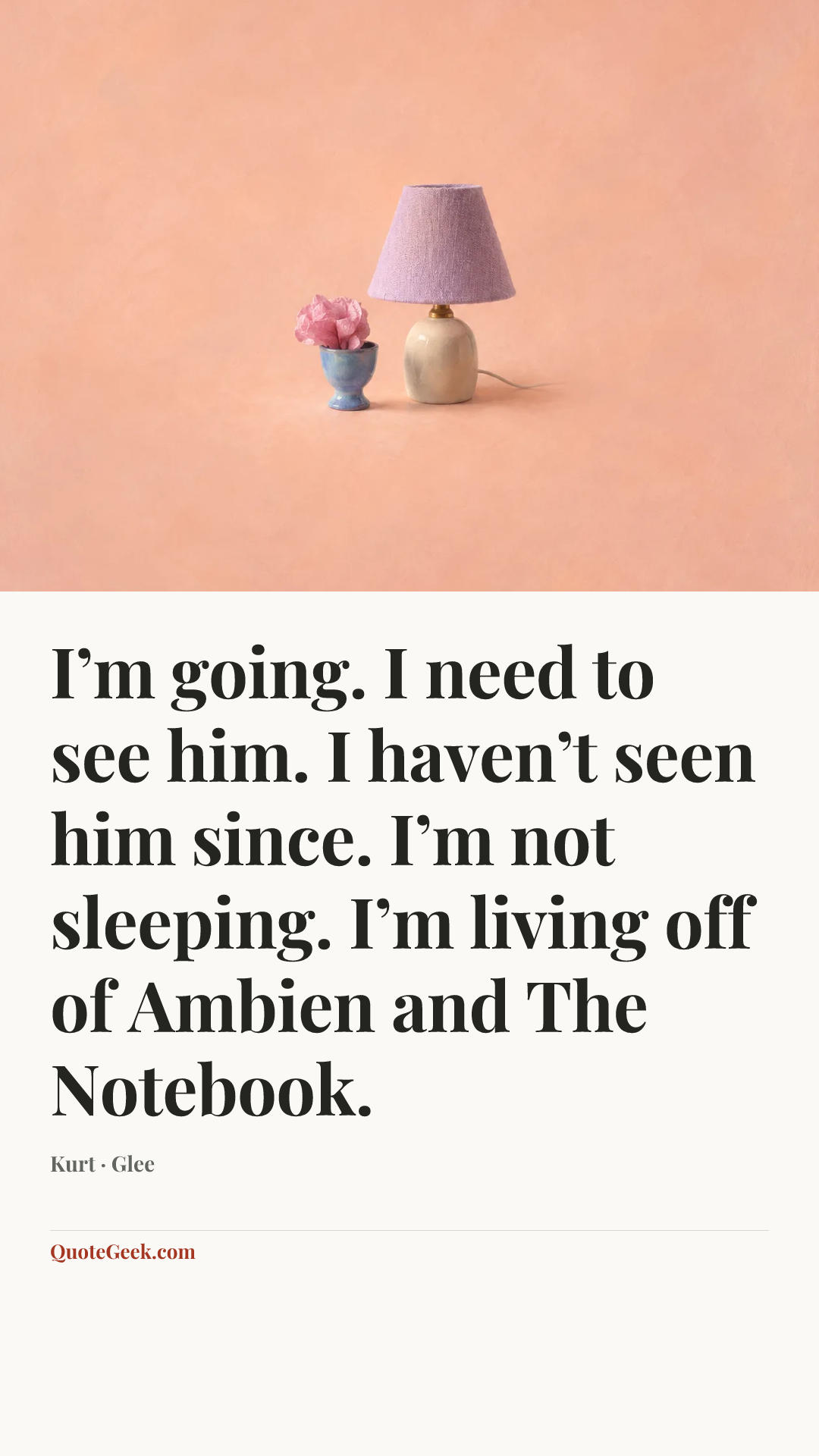 “I’m going. I need to see him. I haven’t seen him since. I’m not sleeping. I’m living off of Ambien and The Notebook.” — Kurt · Glee. Illustrated QuoteGeek card.