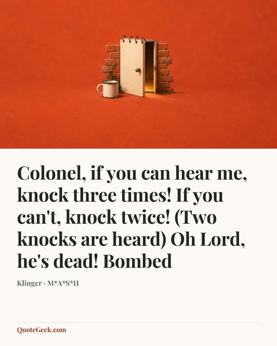 “Colonel, if you can hear me, knock three times! If you can't, knock twice! (Two knocks are heard) Oh Lord, he's dead!
Bombed” — Klinger · M*A*S*H. Illustrated QuoteGeek card.