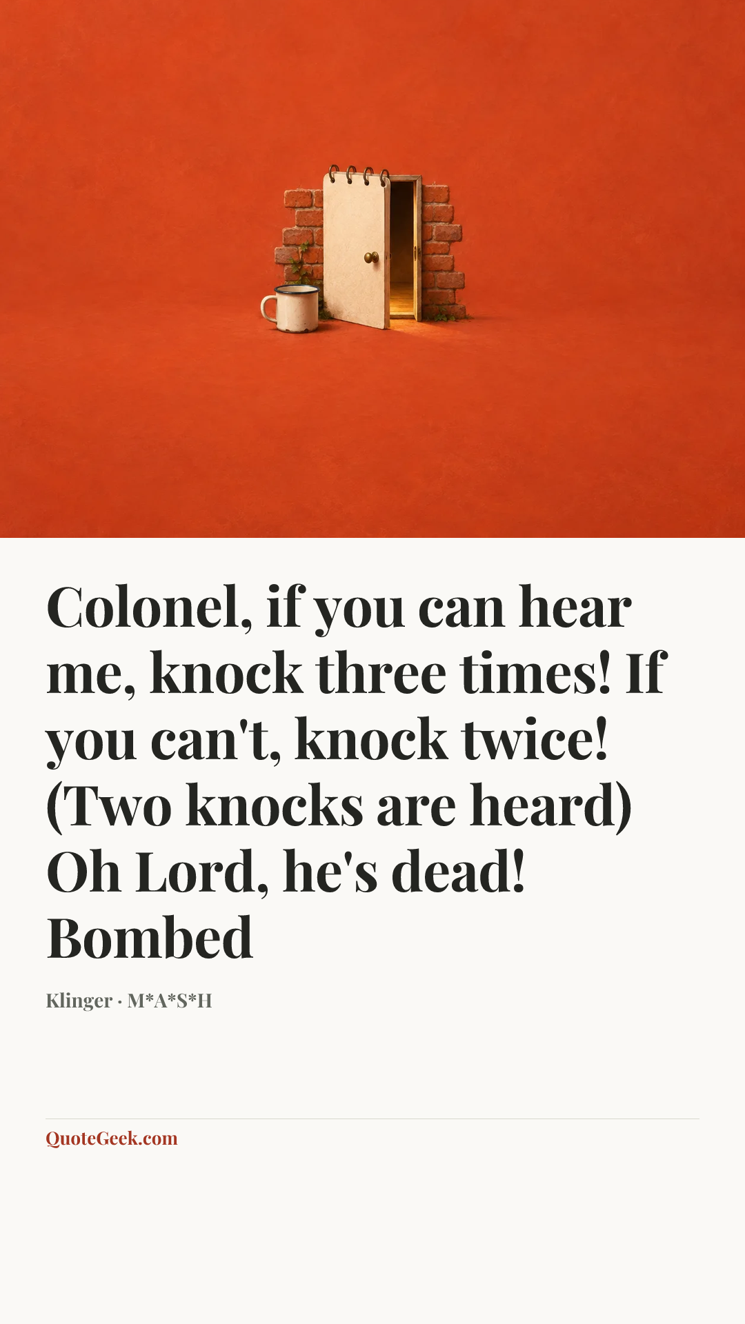 “Colonel, if you can hear me, knock three times! If you can't, knock twice! (Two knocks are heard) Oh Lord, he's dead!
Bombed” — Klinger · M*A*S*H. Illustrated QuoteGeek card.