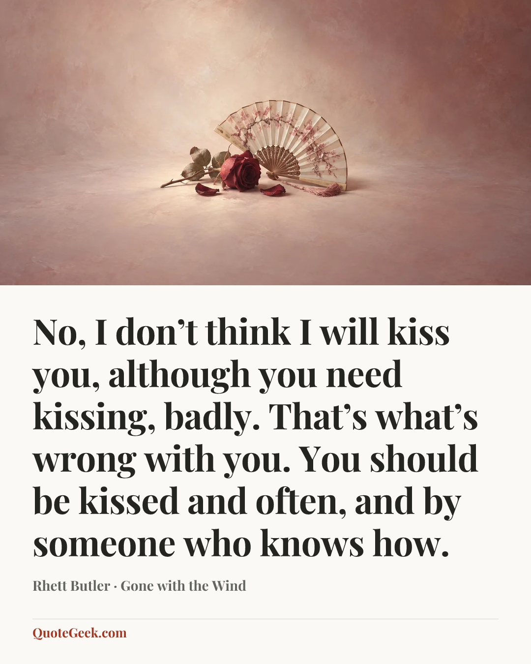 “No, I don’t think I will kiss you, although you need kissing, badly. That’s what’s wrong with you. You should be kissed and often, and by someone who knows how.” — Rhett Butler · Gone with the Wind. Illustrated QuoteGeek card.