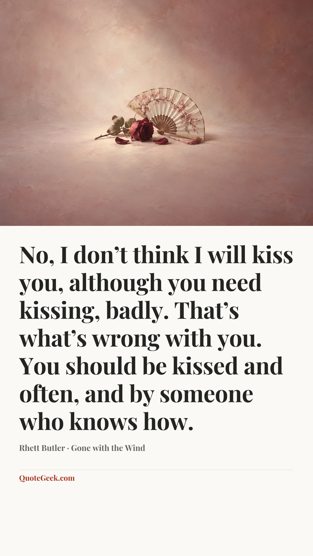 “No, I don’t think I will kiss you, although you need kissing, badly. That’s what’s wrong with you. You should be kissed and often, and by someone who knows how.” — Rhett Butler · Gone with the Wind. Illustrated QuoteGeek card.