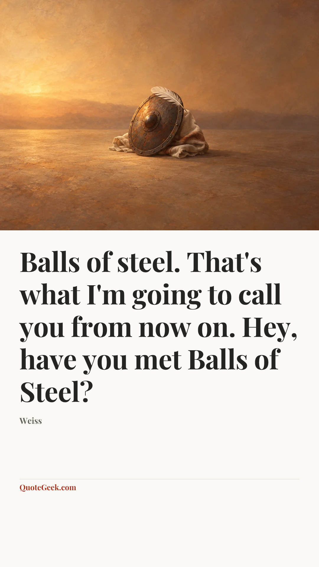 “Balls of steel. That's what I'm going to call you from now on. Hey, have you met Balls of Steel?” — Weiss. Illustrated QuoteGeek card.