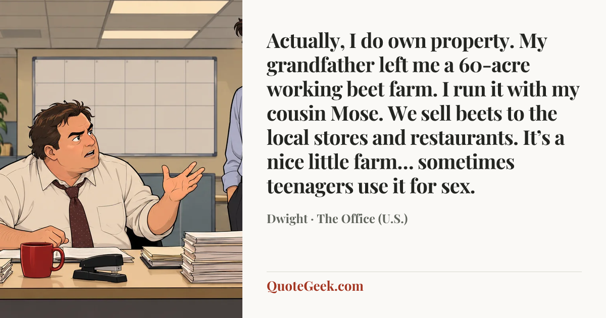 “Actually, I do own property. My grandfather left me a 60-acre working beet farm. I run it with my cousin Mose. We sell beets to the local stores and restaurants. It’s a nice little farm… sometimes teenagers use it for sex.” — Dwight · The Office (U.S.). Illustrated QuoteGeek card.