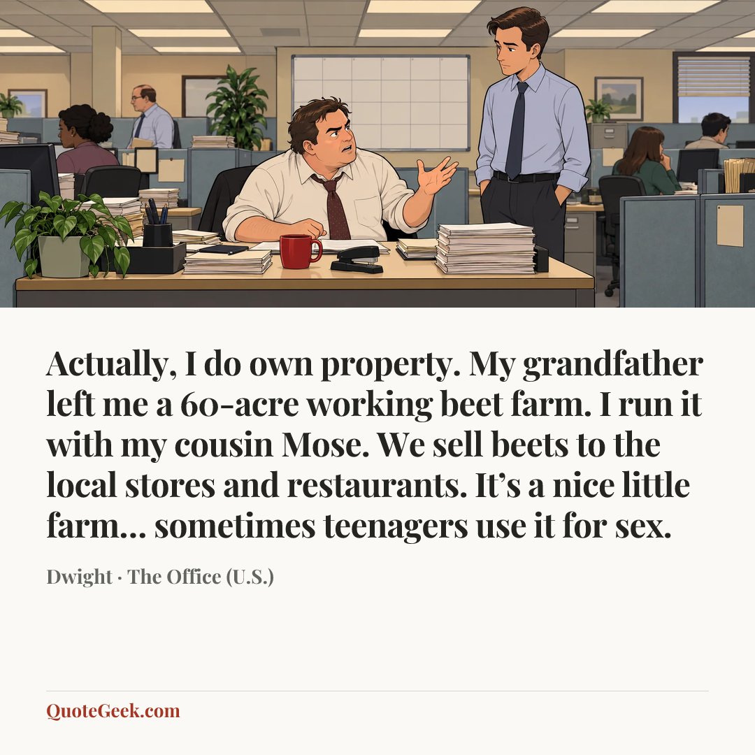“Actually, I do own property. My grandfather left me a 60-acre working beet farm. I run it with my cousin Mose. We sell beets to the local stores and restaurants. It’s a nice little farm… sometimes teenagers use it for sex.” — Dwight · The Office (U.S.). Illustrated QuoteGeek card.
