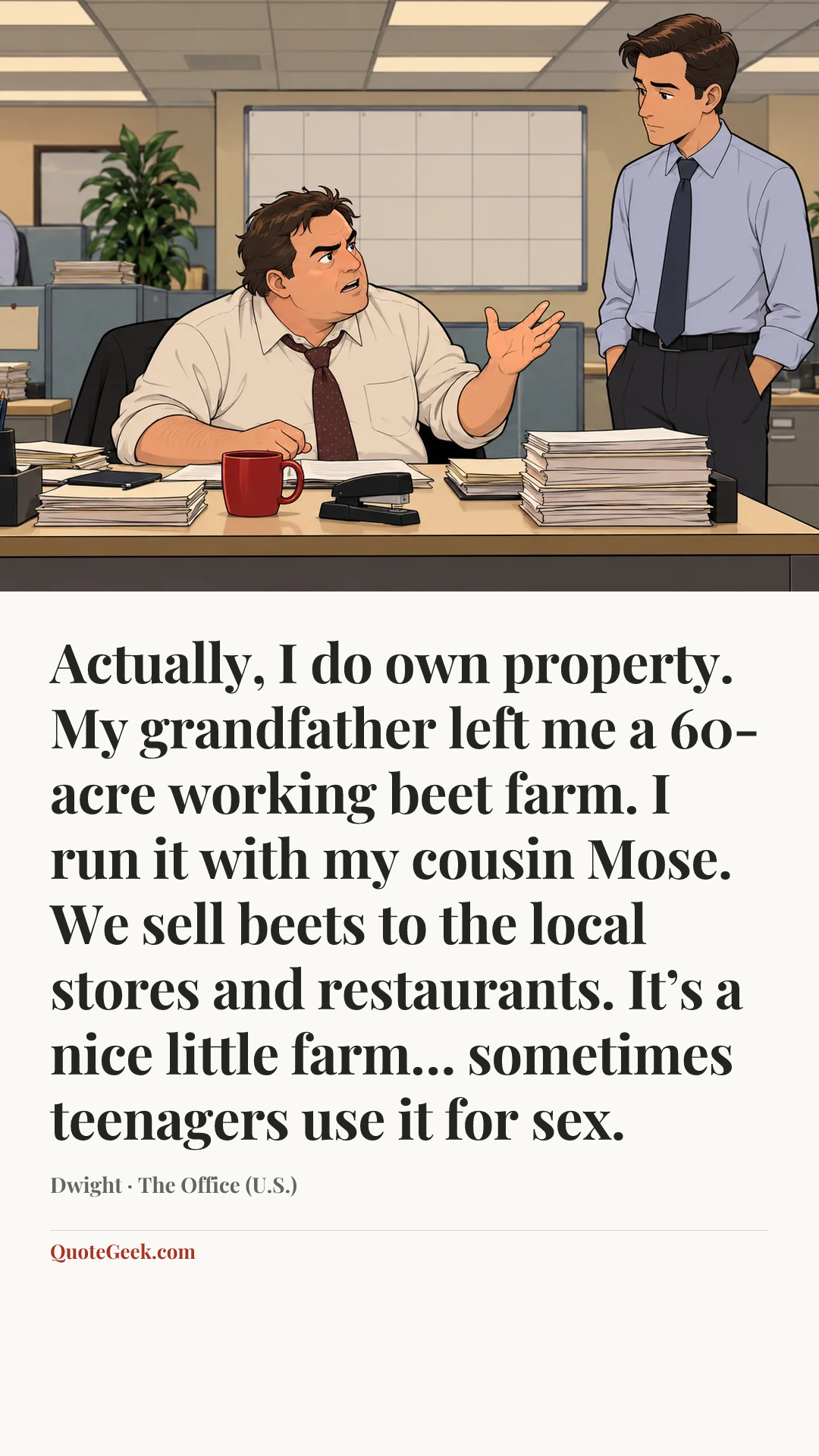 “Actually, I do own property. My grandfather left me a 60-acre working beet farm. I run it with my cousin Mose. We sell beets to the local stores and restaurants. It’s a nice little farm… sometimes teenagers use it for sex.” — Dwight · The Office (U.S.). Illustrated QuoteGeek card.