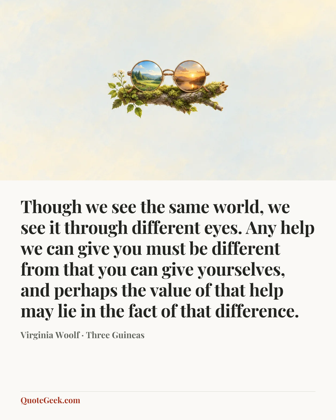 “Though we see the same world, we see it through different eyes. Any help we can give you must be different from that you can give yourselves, and perhaps the value of that help may lie in the fact of that difference.” — Virginia Woolf · Three Guineas. Illustrated QuoteGeek card.