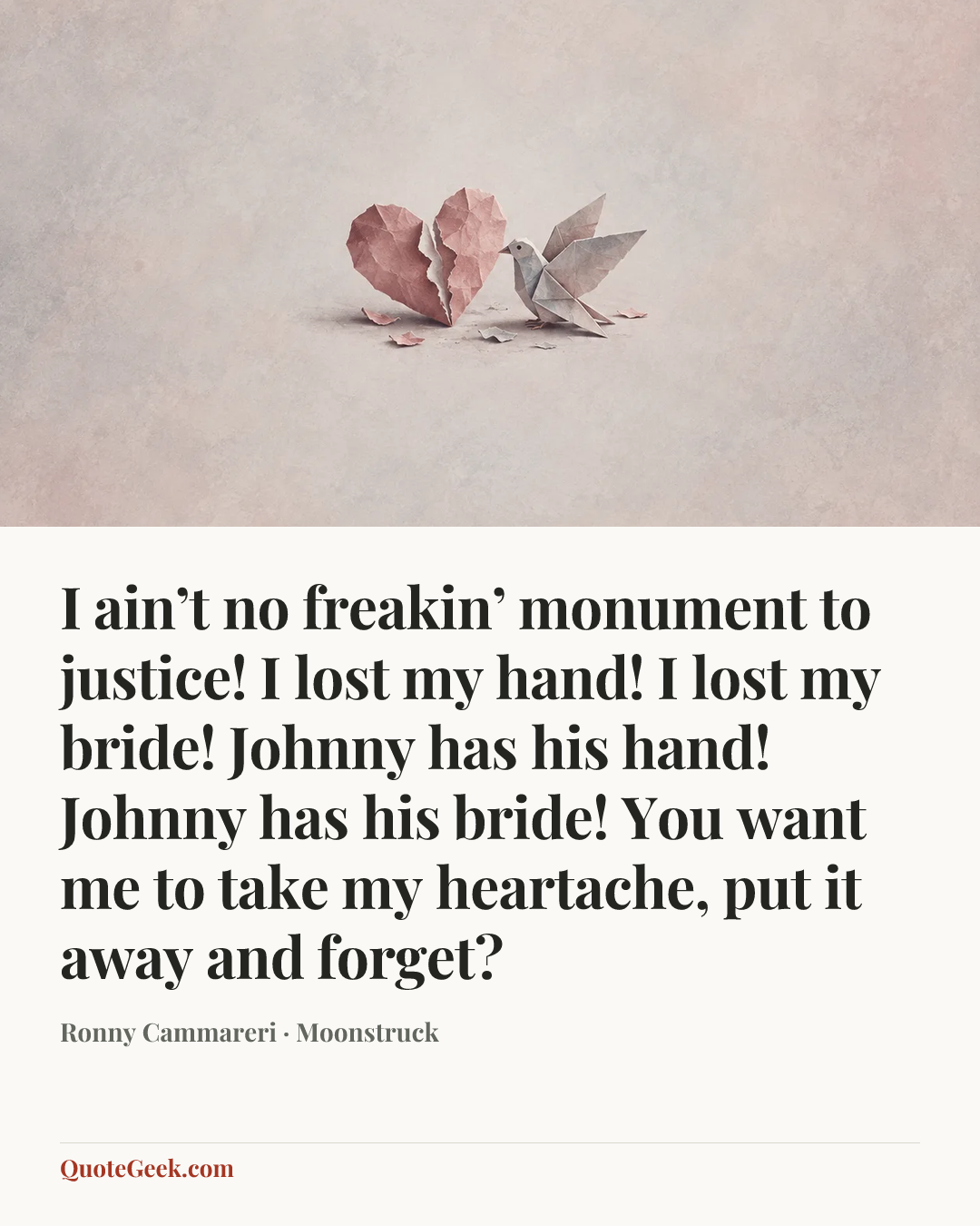 “I ain’t no freakin’ monument to justice! I lost my hand! I lost my bride! Johnny has his hand! Johnny has his bride! You want me to take my heartache, put it away and forget?” — Ronny Cammareri · Moonstruck. Illustrated QuoteGeek card.