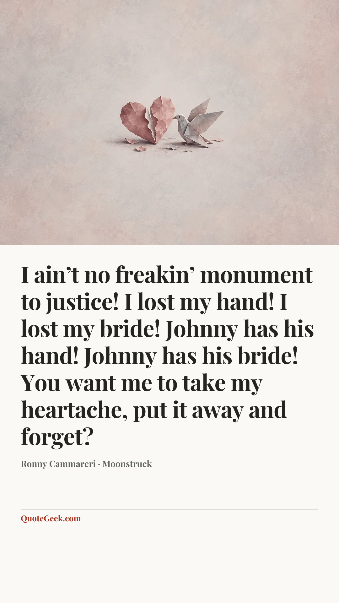 “I ain’t no freakin’ monument to justice! I lost my hand! I lost my bride! Johnny has his hand! Johnny has his bride! You want me to take my heartache, put it away and forget?” — Ronny Cammareri · Moonstruck. Illustrated QuoteGeek card.
