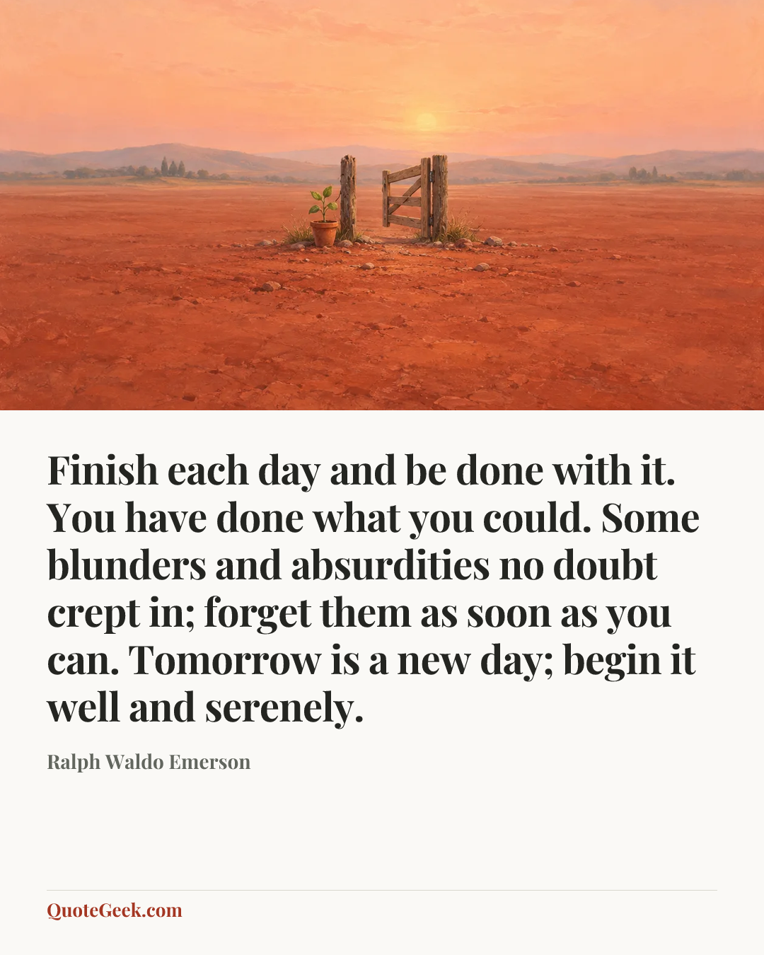 “Finish each day and be done with it. You have done what you could. Some blunders and absurdities no doubt crept in; forget them as soon as you can. Tomorrow is a new day; begin it well and serenely.” — Ralph Waldo Emerson. Illustrated QuoteGeek card.