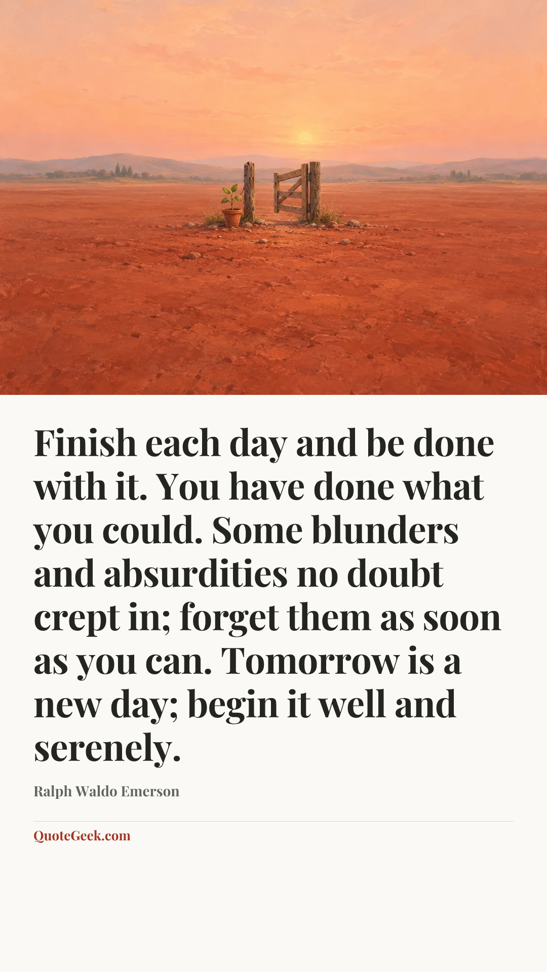 “Finish each day and be done with it. You have done what you could. Some blunders and absurdities no doubt crept in; forget them as soon as you can. Tomorrow is a new day; begin it well and serenely.” — Ralph Waldo Emerson. Illustrated QuoteGeek card.