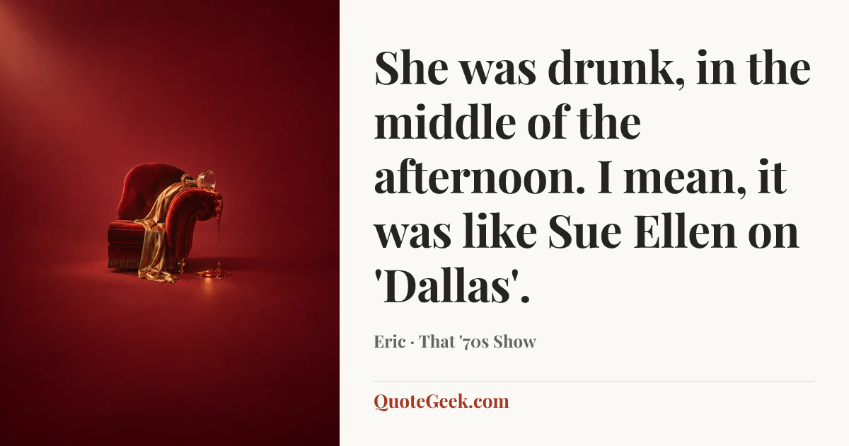“She was drunk, in the middle of the afternoon. I mean, it was like Sue Ellen on 'Dallas'.” — Eric · That '70s Show. Illustrated QuoteGeek card.