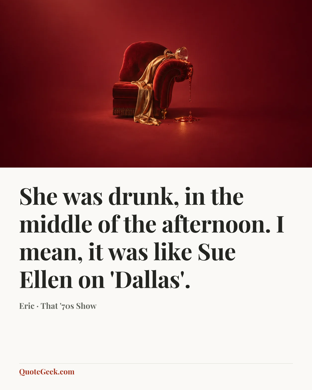 “She was drunk, in the middle of the afternoon. I mean, it was like Sue Ellen on 'Dallas'.” — Eric · That '70s Show. Illustrated QuoteGeek card.