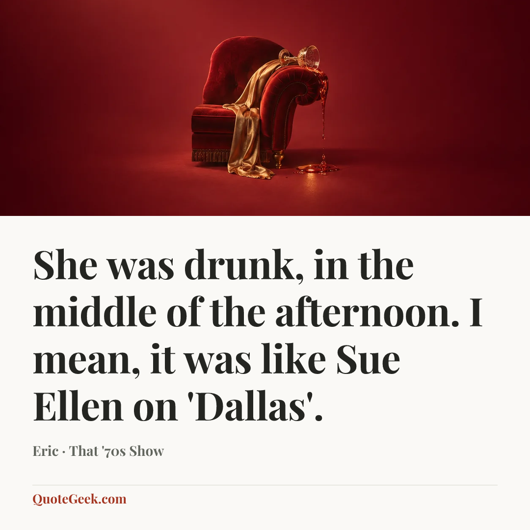 “She was drunk, in the middle of the afternoon. I mean, it was like Sue Ellen on 'Dallas'.” — Eric · That '70s Show. Illustrated QuoteGeek card.