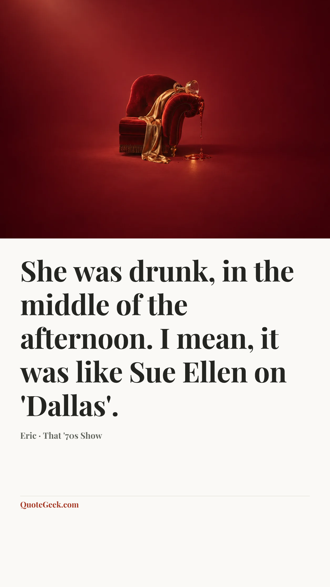 “She was drunk, in the middle of the afternoon. I mean, it was like Sue Ellen on 'Dallas'.” — Eric · That '70s Show. Illustrated QuoteGeek card.