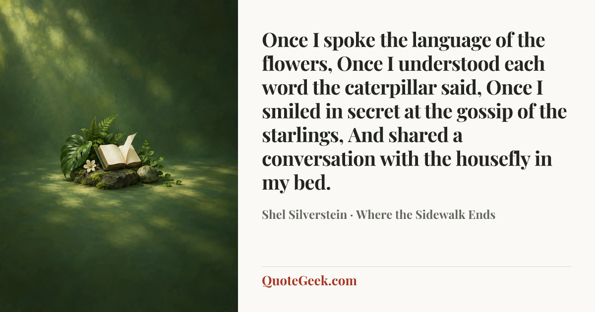 “Once I spoke the language of the flowers,
Once I understood each word the caterpillar said,
Once I smiled in secret at the gossip of the starlings,
And shared a conversation with the housefly in my bed.” — Shel Silverstein · Where the Sidewalk Ends. Illustrated QuoteGeek card.