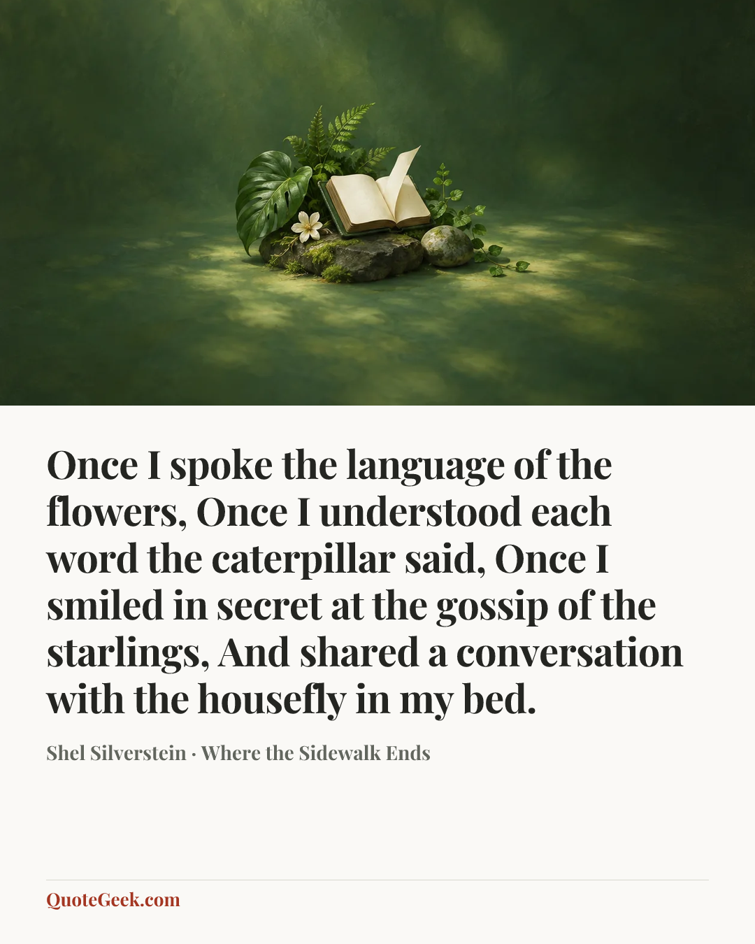 “Once I spoke the language of the flowers,
Once I understood each word the caterpillar said,
Once I smiled in secret at the gossip of the starlings,
And shared a conversation with the housefly in my bed.” — Shel Silverstein · Where the Sidewalk Ends. Illustrated QuoteGeek card.