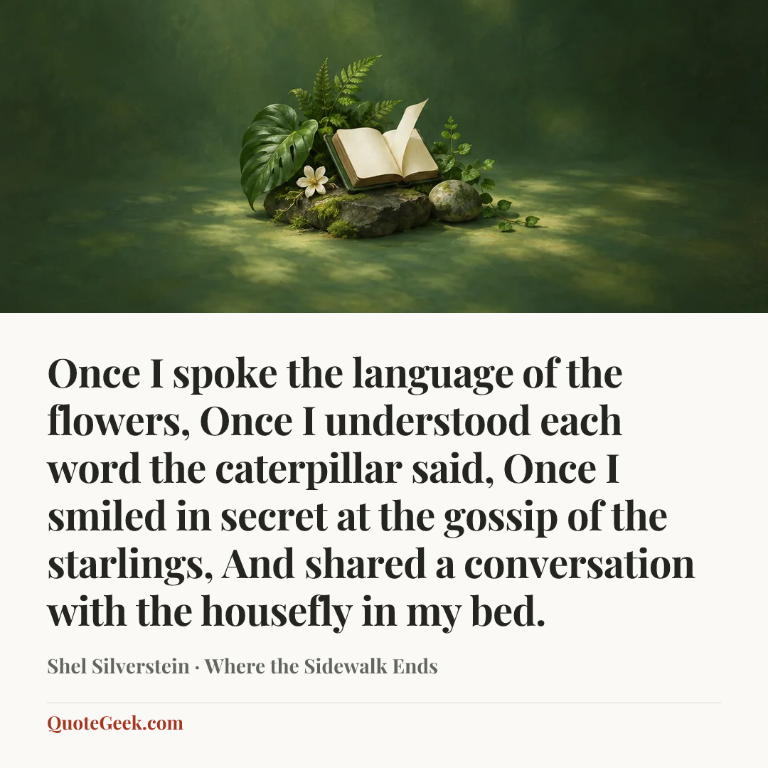 “Once I spoke the language of the flowers,
Once I understood each word the caterpillar said,
Once I smiled in secret at the gossip of the starlings,
And shared a conversation with the housefly in my bed.” — Shel Silverstein · Where the Sidewalk Ends. Illustrated QuoteGeek card.
