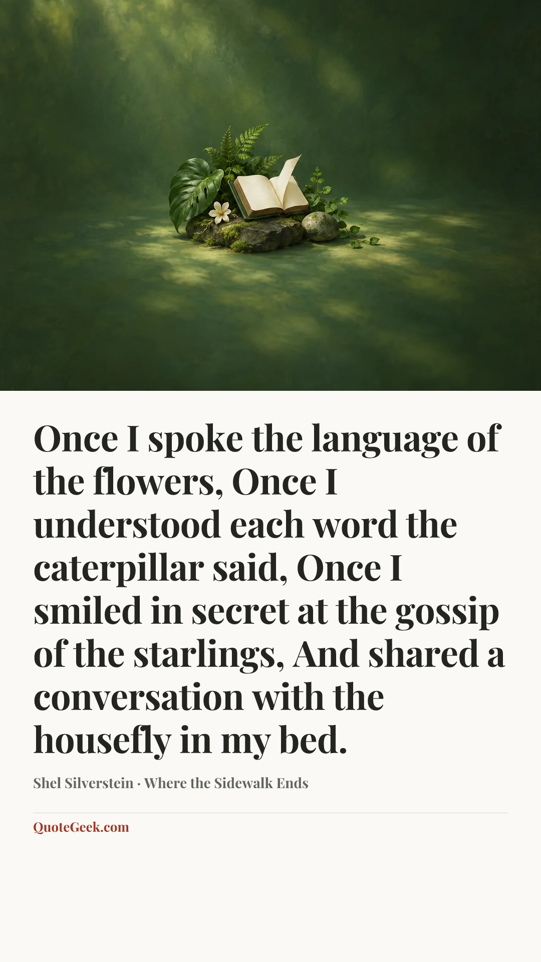 “Once I spoke the language of the flowers,
Once I understood each word the caterpillar said,
Once I smiled in secret at the gossip of the starlings,
And shared a conversation with the housefly in my bed.” — Shel Silverstein · Where the Sidewalk Ends. Illustrated QuoteGeek card.