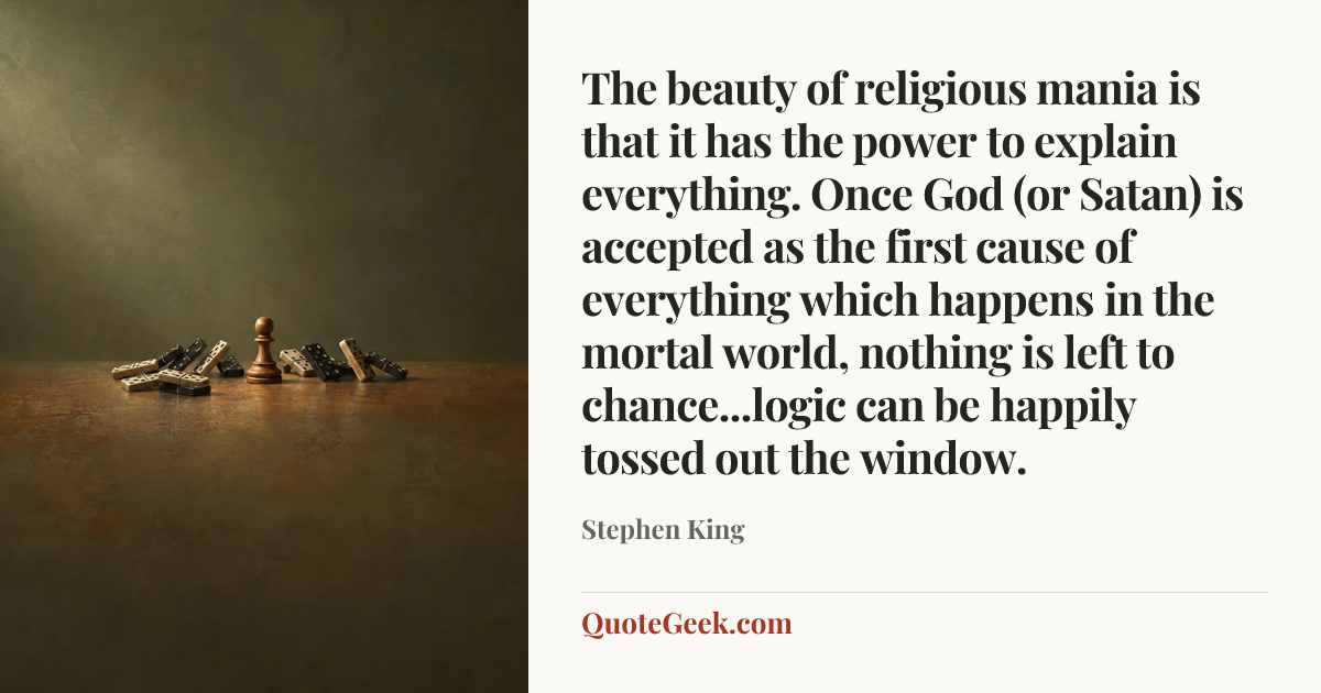 “The beauty of religious mania is that it has the power to explain everything. Once God (or Satan) is accepted as the first cause of everything which happens in the mortal world, nothing is left to chance...logic can be happily tossed out the window.” — Stephen King. Illustrated QuoteGeek card.