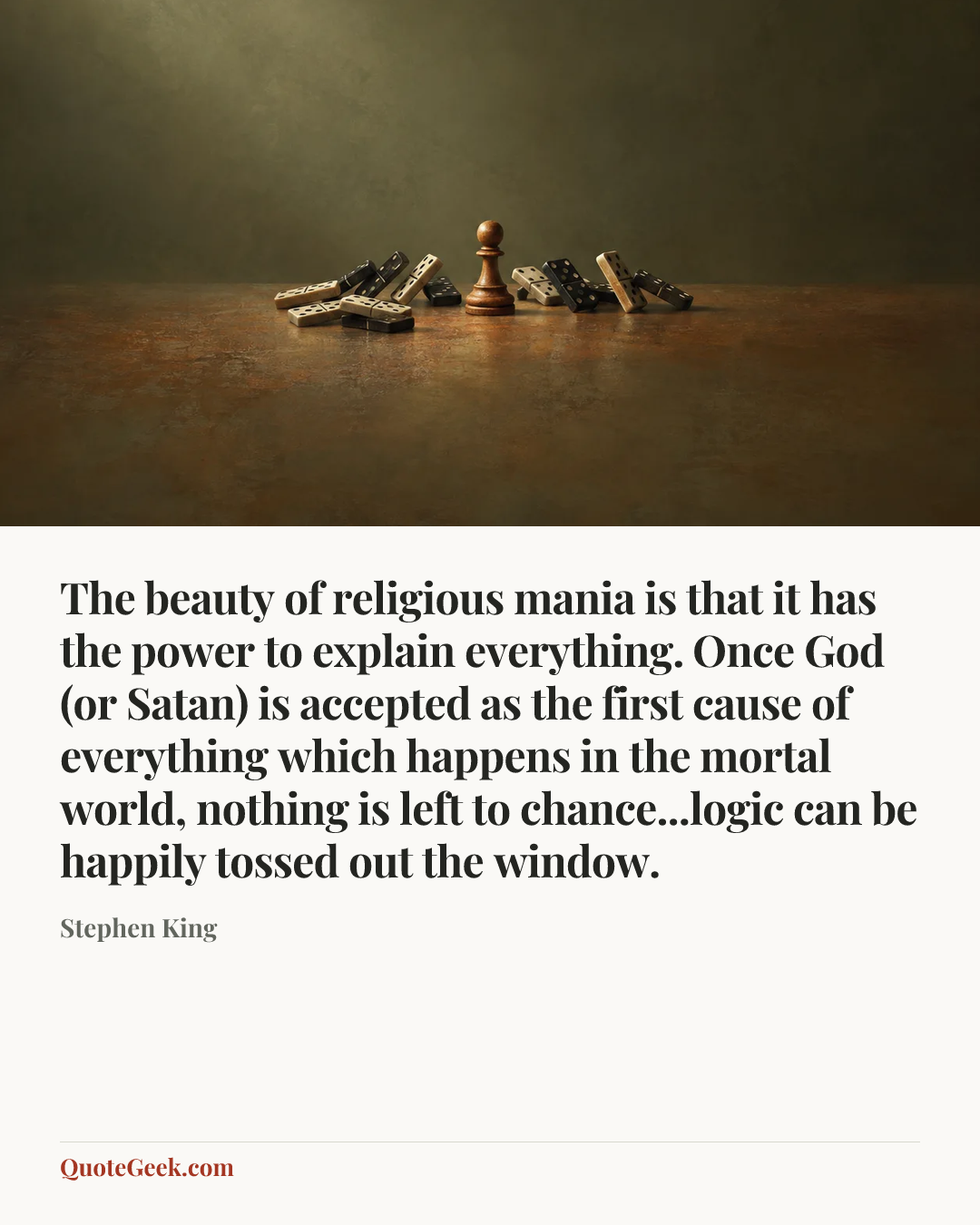 “The beauty of religious mania is that it has the power to explain everything. Once God (or Satan) is accepted as the first cause of everything which happens in the mortal world, nothing is left to chance...logic can be happily tossed out the window.” — Stephen King. Illustrated QuoteGeek card.