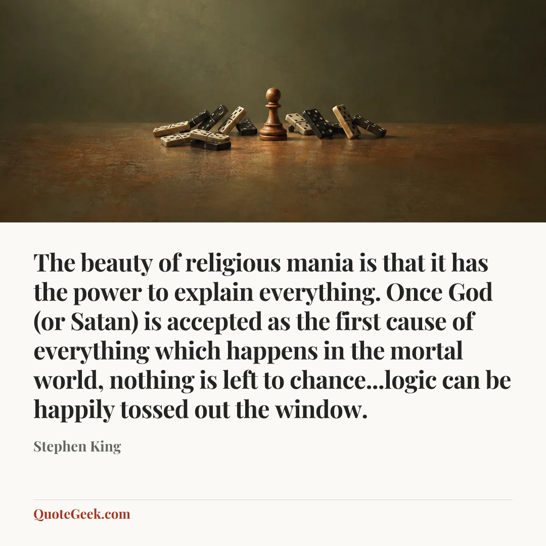 “The beauty of religious mania is that it has the power to explain everything. Once God (or Satan) is accepted as the first cause of everything which happens in the mortal world, nothing is left to chance...logic can be happily tossed out the window.” — Stephen King. Illustrated QuoteGeek card.