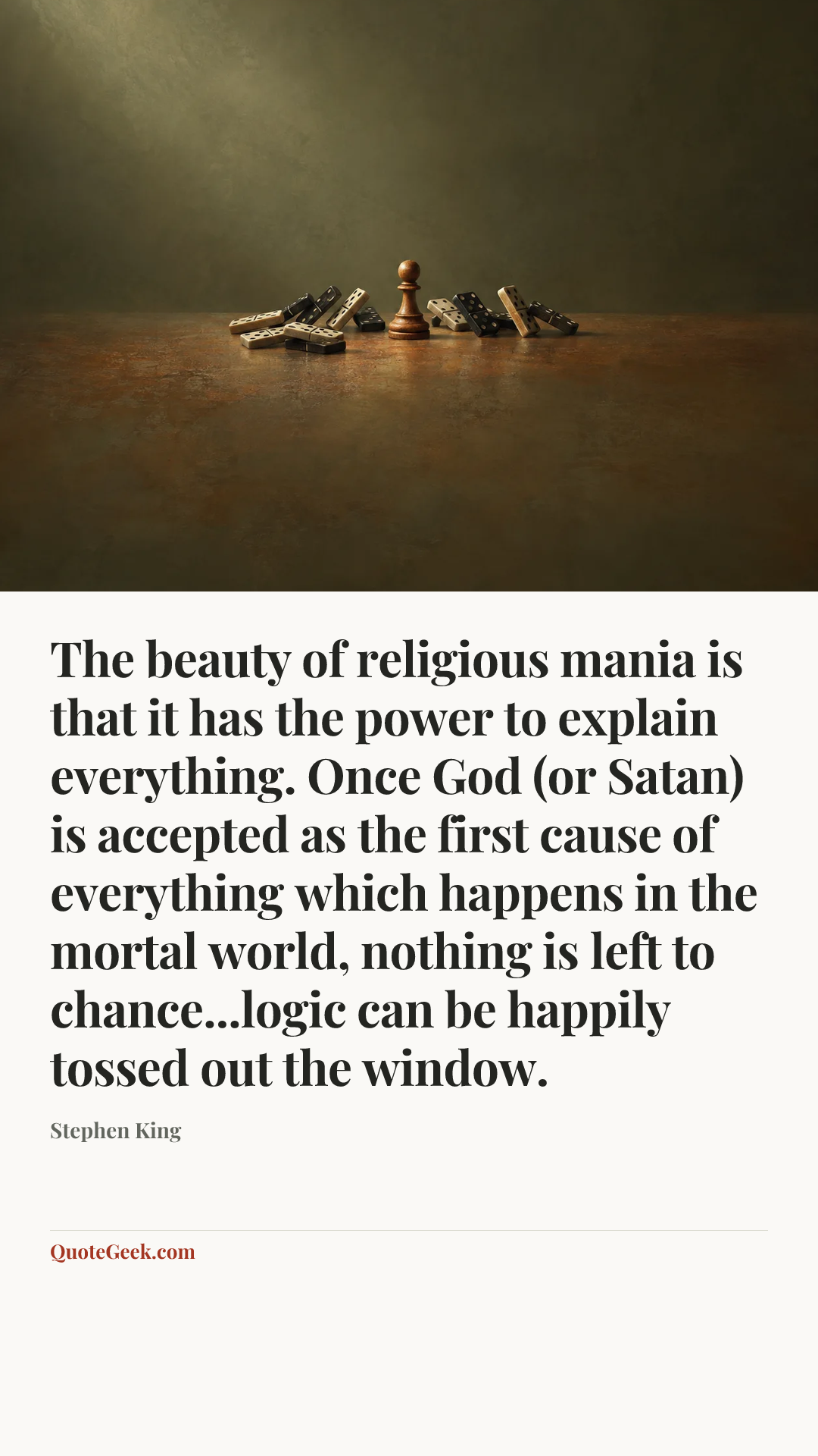 “The beauty of religious mania is that it has the power to explain everything. Once God (or Satan) is accepted as the first cause of everything which happens in the mortal world, nothing is left to chance...logic can be happily tossed out the window.” — Stephen King. Illustrated QuoteGeek card.