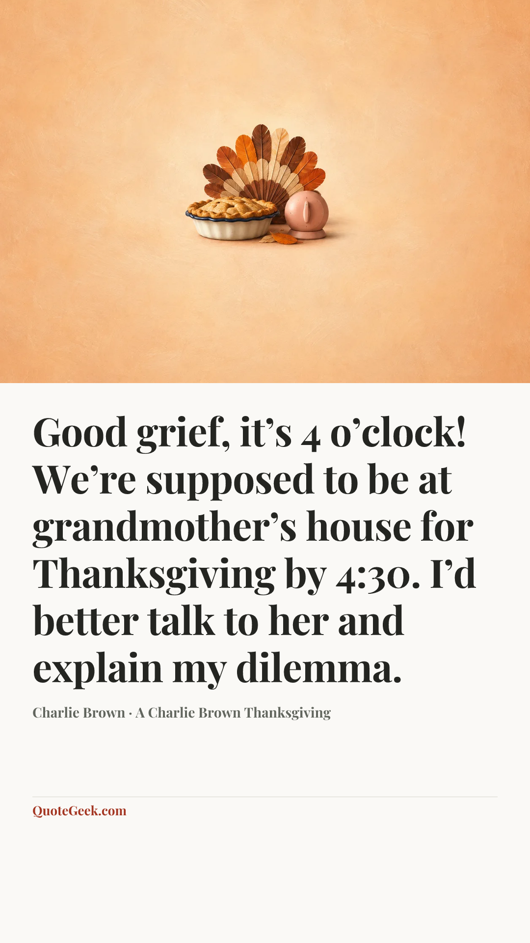 “Good grief, it’s 4 o’clock! We’re supposed to be at grandmother’s house for Thanksgiving by 4:30. I’d better talk to her and explain my dilemma.” — Charlie Brown · A Charlie Brown Thanksgiving. Illustrated QuoteGeek card.