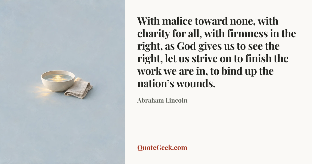 “With malice toward none, with charity for all, with firmness in the right, as God gives us to see the right, let us strive on to finish the work we are in, to bind up the nation’s wounds.” — Abraham Lincoln. Illustrated QuoteGeek card.