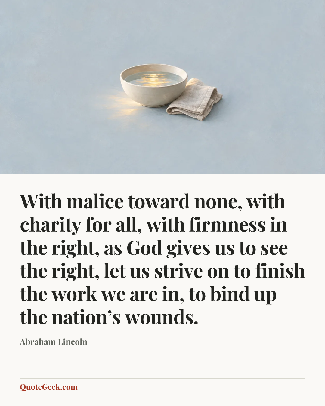 “With malice toward none, with charity for all, with firmness in the right, as God gives us to see the right, let us strive on to finish the work we are in, to bind up the nation’s wounds.” — Abraham Lincoln. Illustrated QuoteGeek card.
