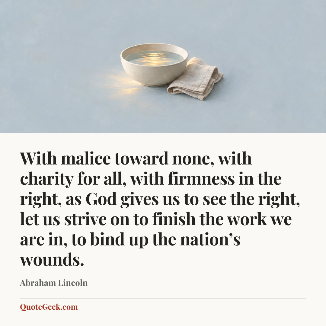 “With malice toward none, with charity for all, with firmness in the right, as God gives us to see the right, let us strive on to finish the work we are in, to bind up the nation’s wounds.” — Abraham Lincoln. Illustrated QuoteGeek card.