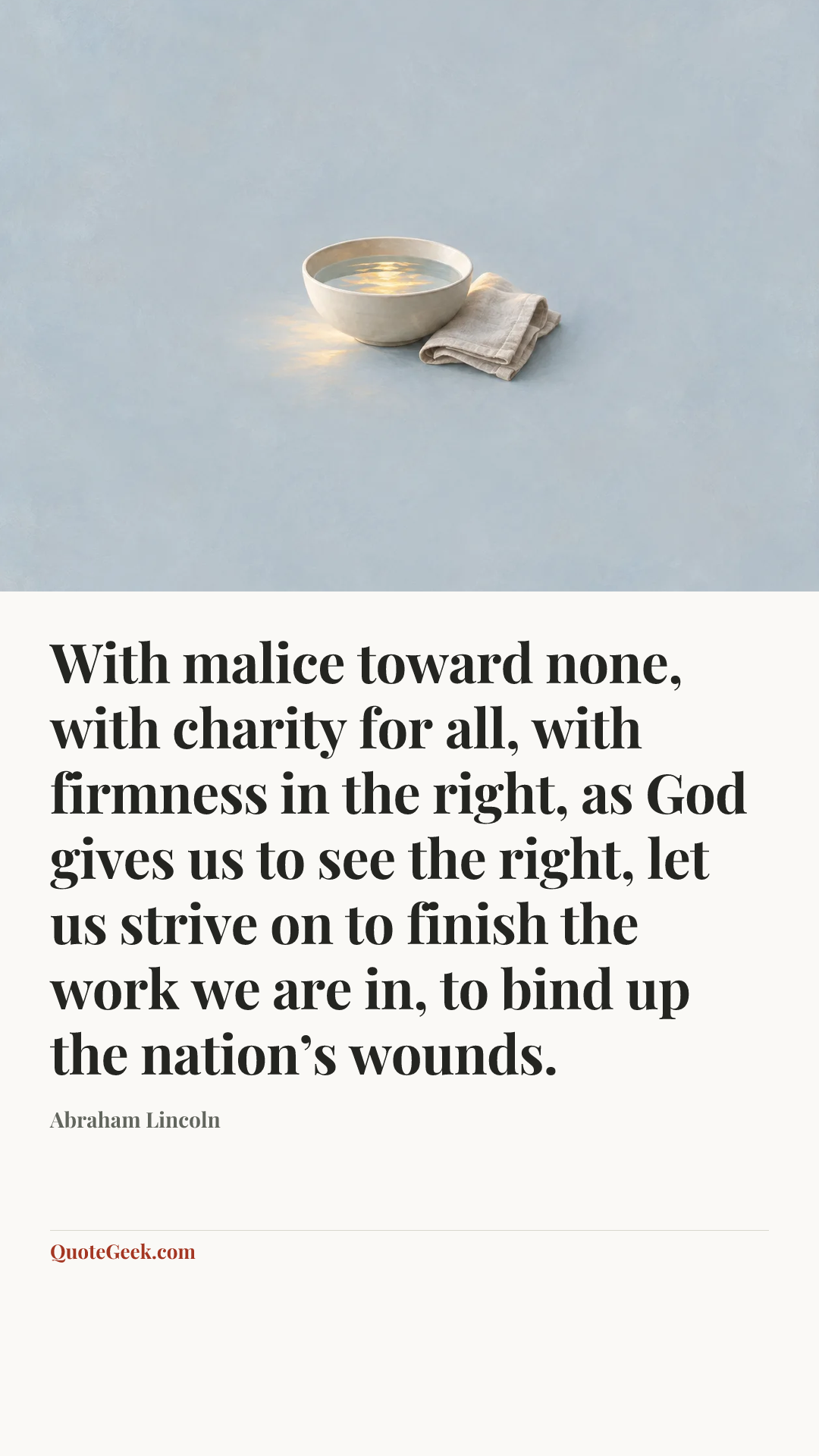 “With malice toward none, with charity for all, with firmness in the right, as God gives us to see the right, let us strive on to finish the work we are in, to bind up the nation’s wounds.” — Abraham Lincoln. Illustrated QuoteGeek card.