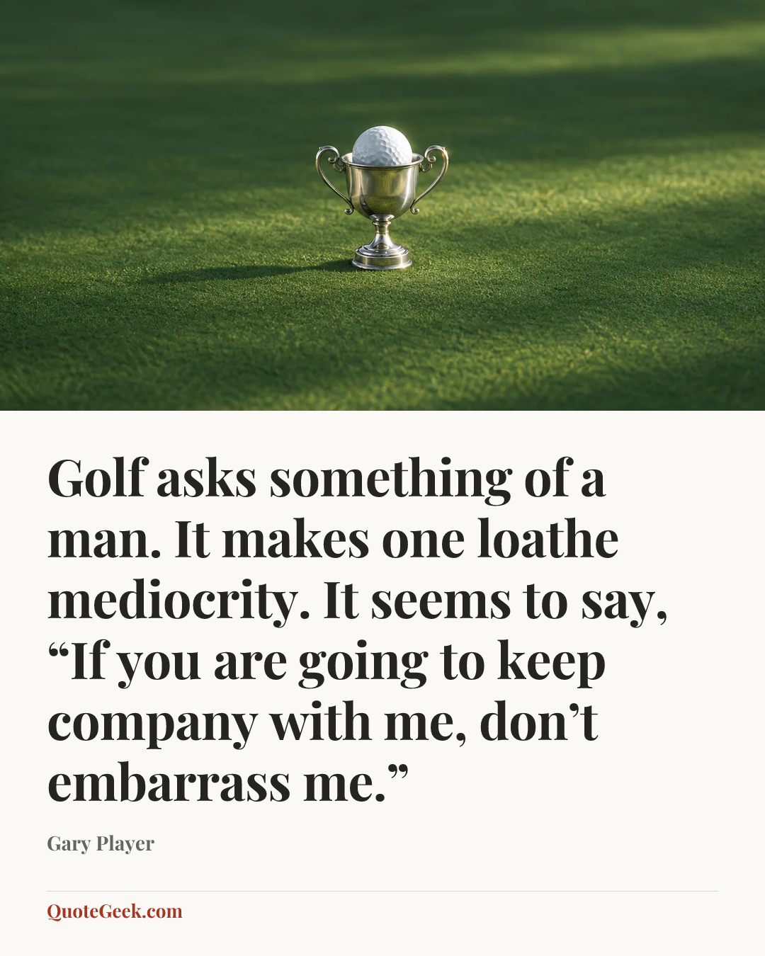 “Golf asks something of a man. It makes one loathe mediocrity. It seems to say, “If you are going to keep company with me, don’t embarrass me.”” — Gary Player. Illustrated QuoteGeek card.