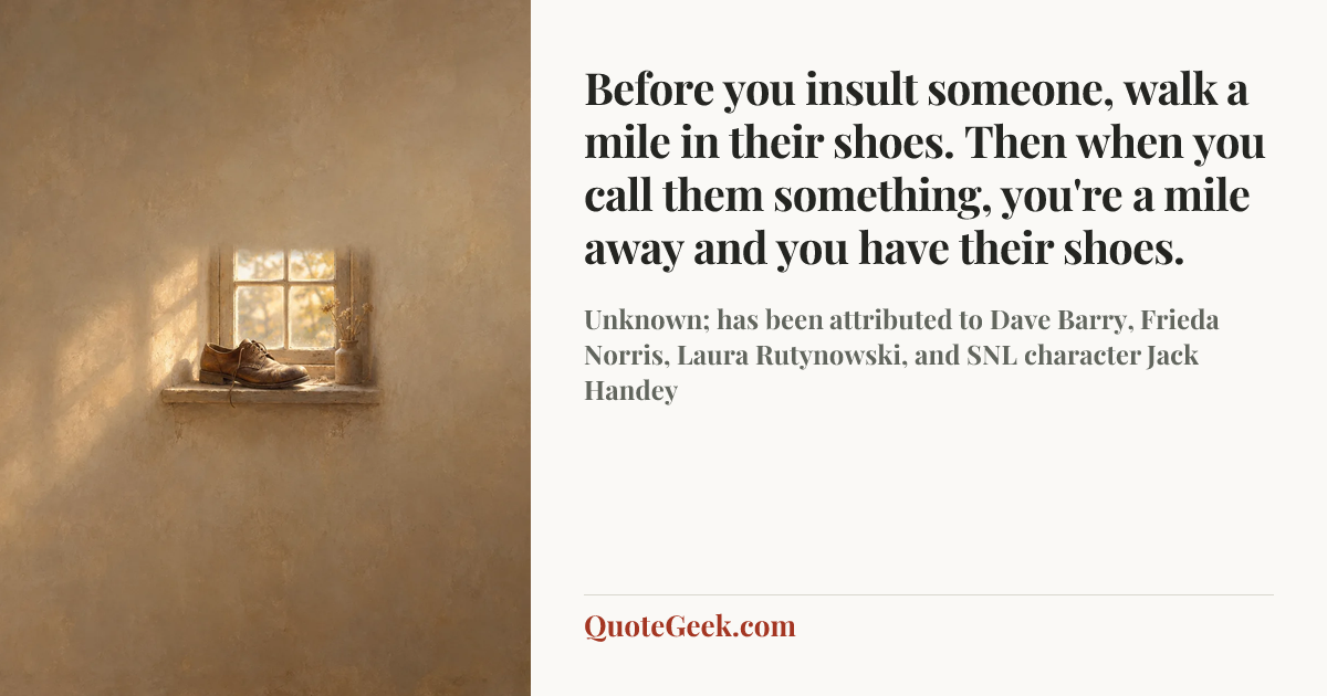 “Before you insult someone, walk a mile in their shoes. Then when you call them something, you're a mile away and you have their shoes.” — Unknown; has been attributed to Dave Barry, Frieda Norris, Laura Rutynowski, and SNL character Jack Handey. Illustrated QuoteGeek card.