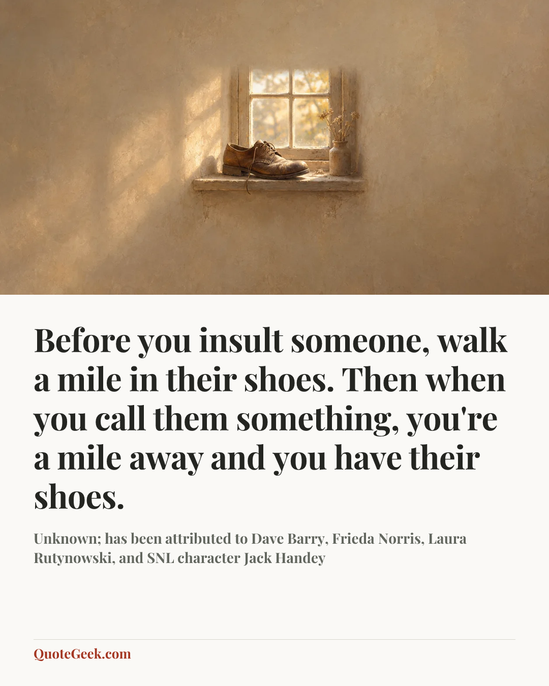 “Before you insult someone, walk a mile in their shoes. Then when you call them something, you're a mile away and you have their shoes.” — Unknown; has been attributed to Dave Barry, Frieda Norris, Laura Rutynowski, and SNL character Jack Handey. Illustrated QuoteGeek card.