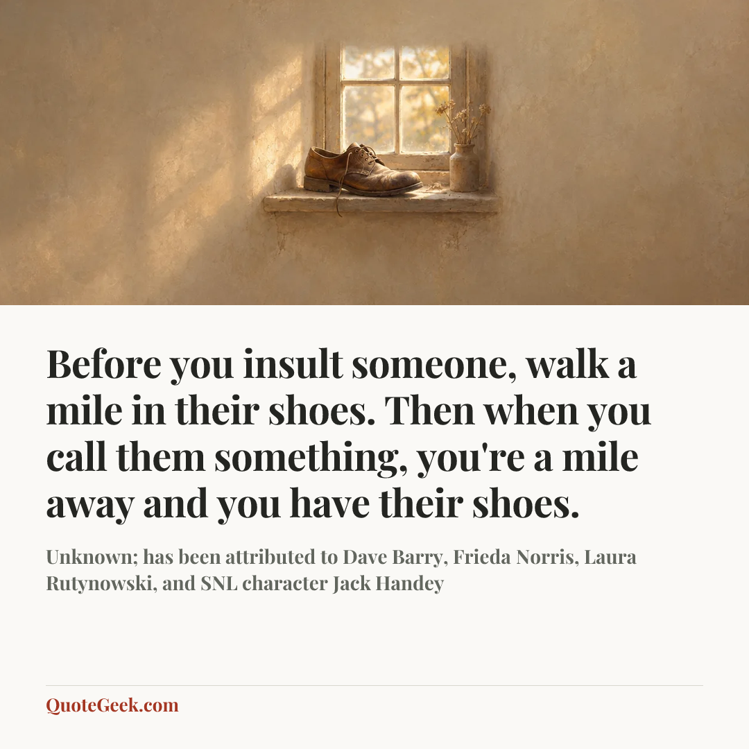 “Before you insult someone, walk a mile in their shoes. Then when you call them something, you're a mile away and you have their shoes.” — Unknown; has been attributed to Dave Barry, Frieda Norris, Laura Rutynowski, and SNL character Jack Handey. Illustrated QuoteGeek card.