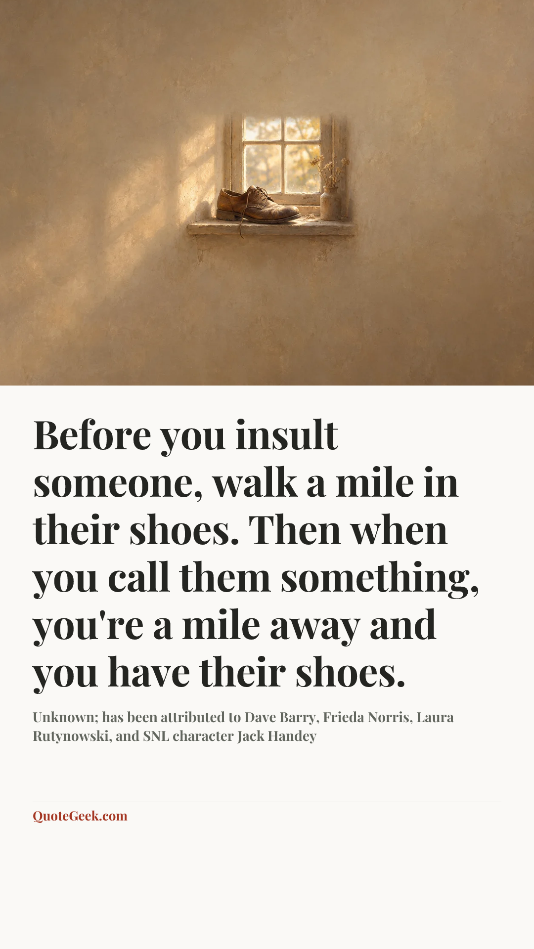 “Before you insult someone, walk a mile in their shoes. Then when you call them something, you're a mile away and you have their shoes.” — Unknown; has been attributed to Dave Barry, Frieda Norris, Laura Rutynowski, and SNL character Jack Handey. Illustrated QuoteGeek card.