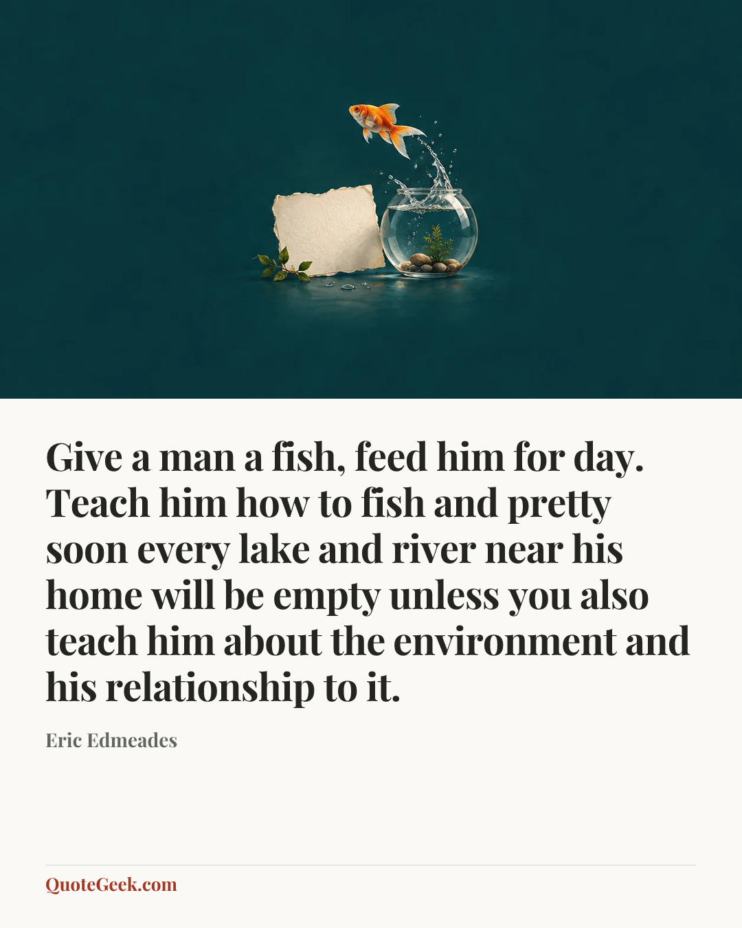 “Give a man a fish, feed him for day. Teach him how to fish and pretty soon every lake and river near his home will be empty unless you also teach him about the environment and his relationship to it.” — Eric Edmeades. Illustrated QuoteGeek card.