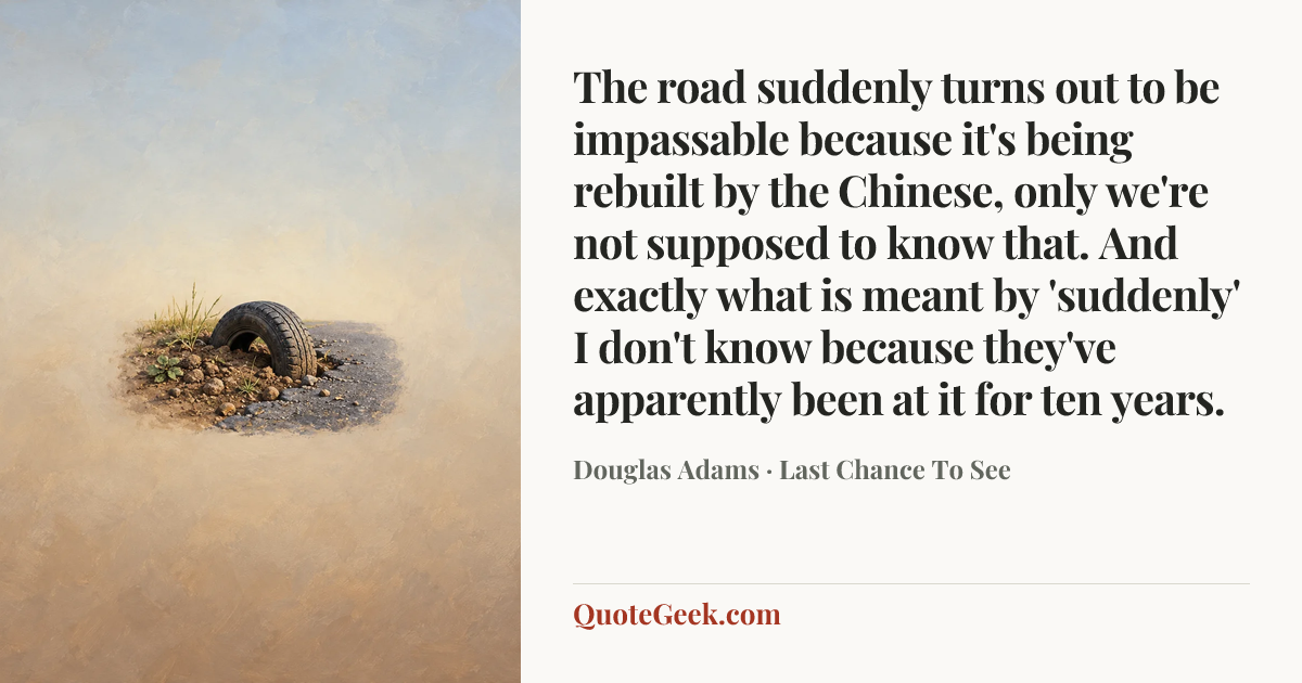 “The road suddenly turns out to be impassable because it's being rebuilt by the Chinese, only we're not supposed to know that. And exactly what is meant by 'suddenly' I don't know because they've apparently been at it for ten years.” — Douglas Adams · Last Chance To See. Illustrated QuoteGeek card.