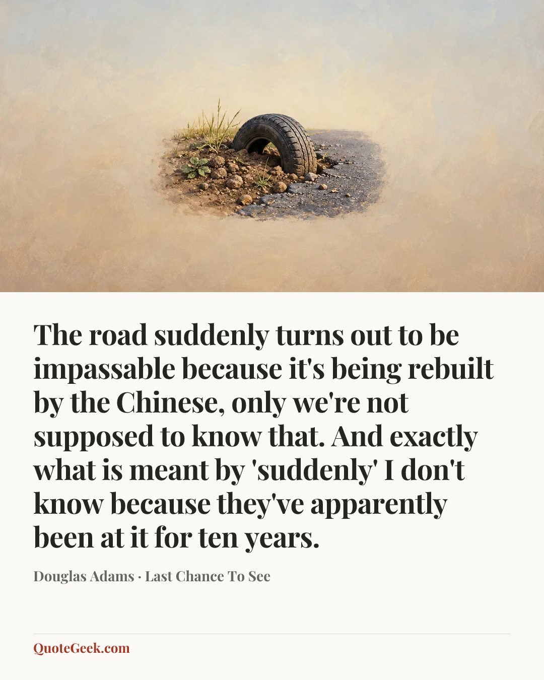 “The road suddenly turns out to be impassable because it's being rebuilt by the Chinese, only we're not supposed to know that. And exactly what is meant by 'suddenly' I don't know because they've apparently been at it for ten years.” — Douglas Adams · Last Chance To See. Illustrated QuoteGeek card.