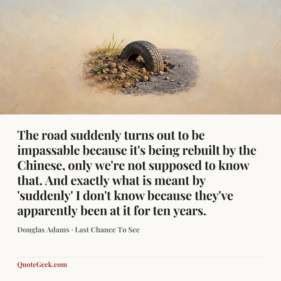 “The road suddenly turns out to be impassable because it's being rebuilt by the Chinese, only we're not supposed to know that. And exactly what is meant by 'suddenly' I don't know because they've apparently been at it for ten years.” — Douglas Adams · Last Chance To See. Illustrated QuoteGeek card.