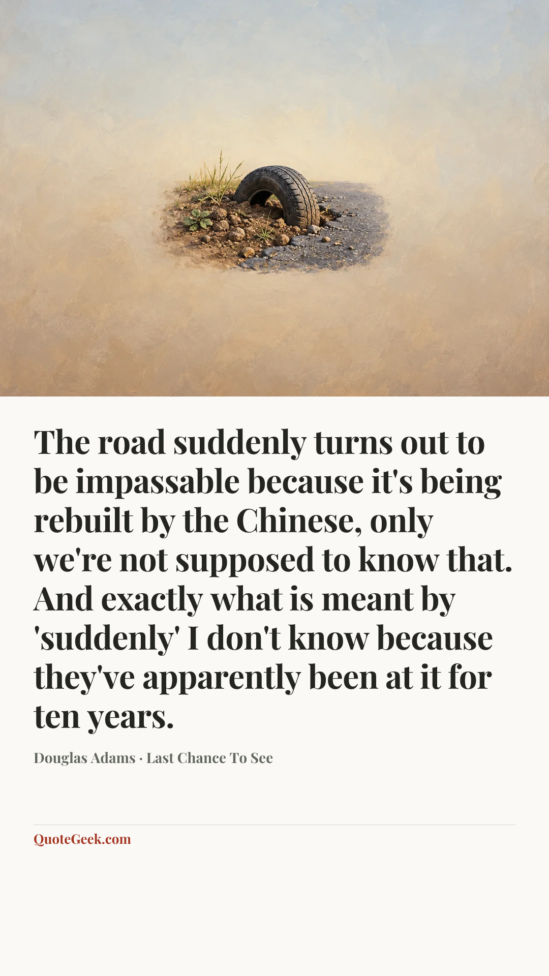 “The road suddenly turns out to be impassable because it's being rebuilt by the Chinese, only we're not supposed to know that. And exactly what is meant by 'suddenly' I don't know because they've apparently been at it for ten years.” — Douglas Adams · Last Chance To See. Illustrated QuoteGeek card.