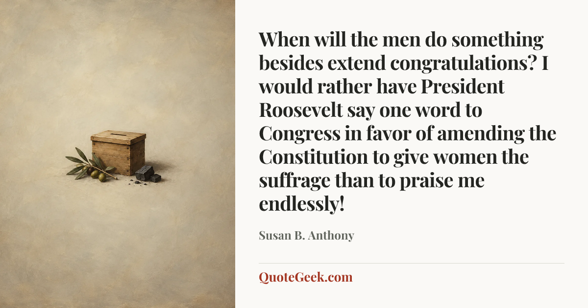 “When will the men do something besides extend congratulations? I would rather have President Roosevelt say one word to Congress in favor of amending the Constitution to give women the suffrage than to praise me endlessly!” — Susan B. Anthony. Illustrated QuoteGeek card.